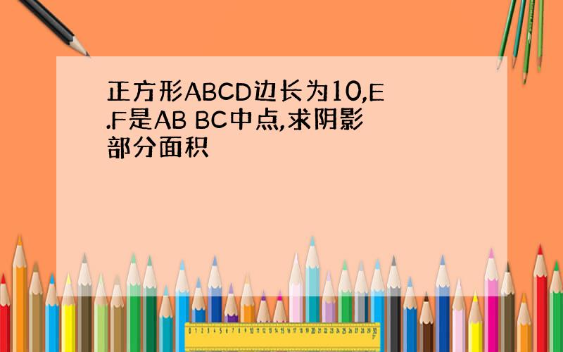 正方形ABCD边长为10,E.F是AB BC中点,求阴影部分面积