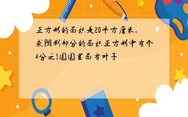 正方形的面积是20平方厘米,求阴影部分的面积正方形中有个4分之1圆圆里面有叶子