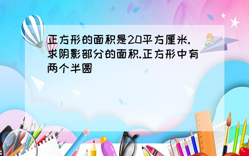 正方形的面积是20平方厘米.求阴影部分的面积.正方形中有两个半圆