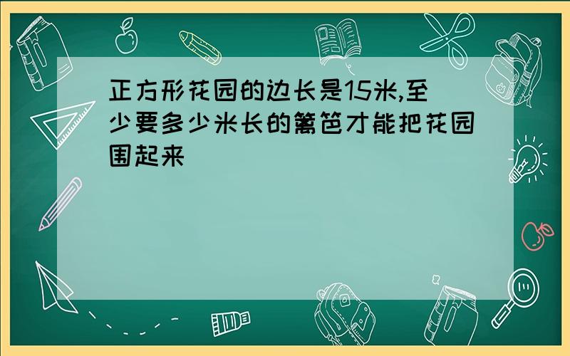 正方形花园的边长是15米,至少要多少米长的篱笆才能把花园围起来