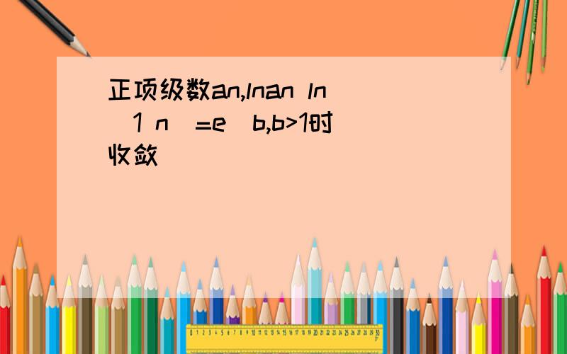 正项级数an,lnan ln(1 n)=e^b,b>1时收敛