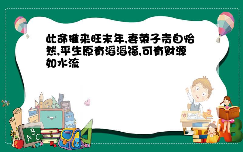 此命推来旺末年,妻荣子贵自怡然,平生原有滔滔福,可有财源如水流