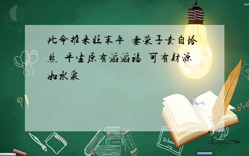 此命推来旺末年 妻荣子贵自恰然 平生原有滔滔福 可有财源如水泉