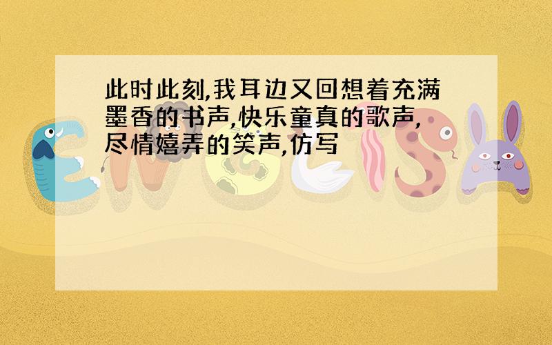 此时此刻,我耳边又回想着充满墨香的书声,快乐童真的歌声,尽情嬉弄的笑声,仿写