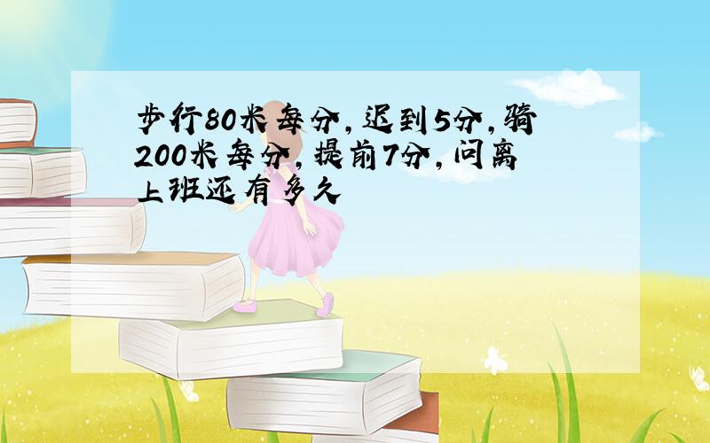 步行80米每分,迟到5分,骑200米每分,提前7分,问离上班还有多久