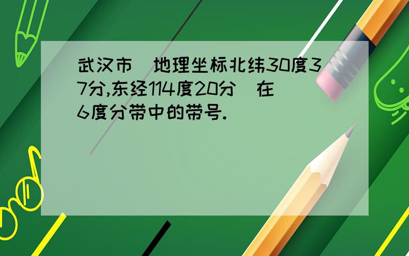 武汉市(地理坐标北纬30度37分,东经114度20分)在6度分带中的带号.