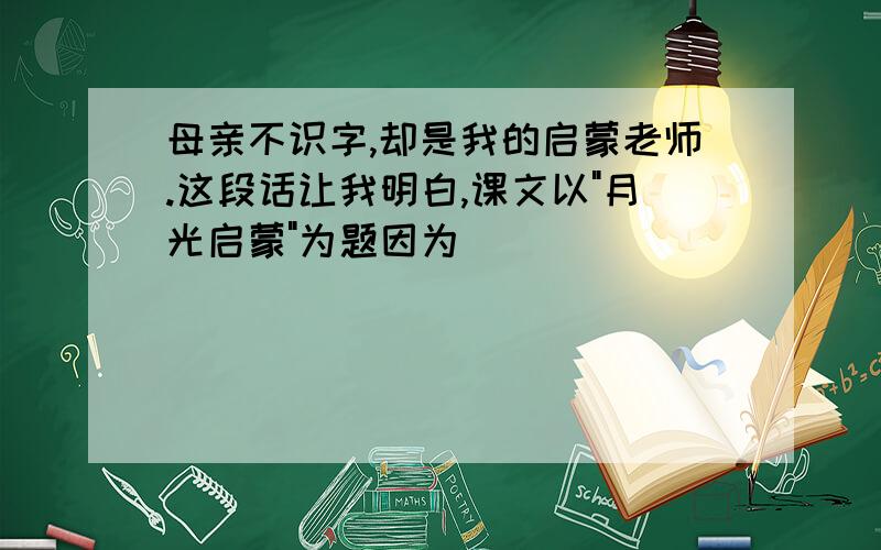 母亲不识字,却是我的启蒙老师.这段话让我明白,课文以"月光启蒙"为题因为