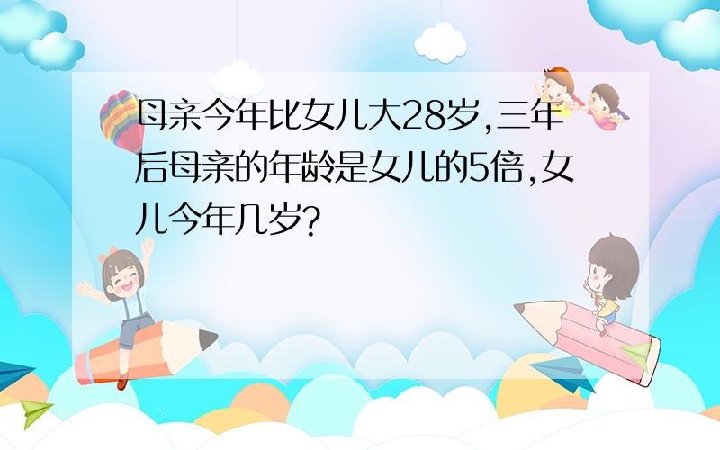 母亲今年比女儿大28岁,三年后母亲的年龄是女儿的5倍,女儿今年几岁?