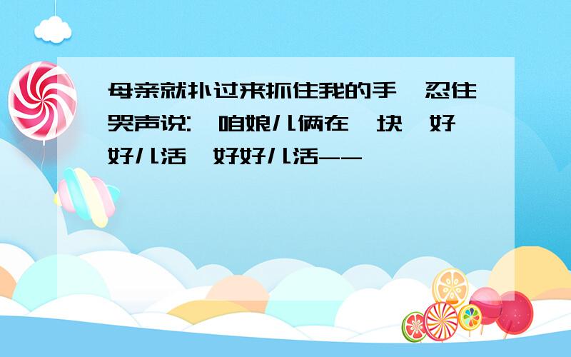 母亲就扑过来抓住我的手,忍住哭声说:"咱娘儿俩在一块,好好儿活,好好儿活--"