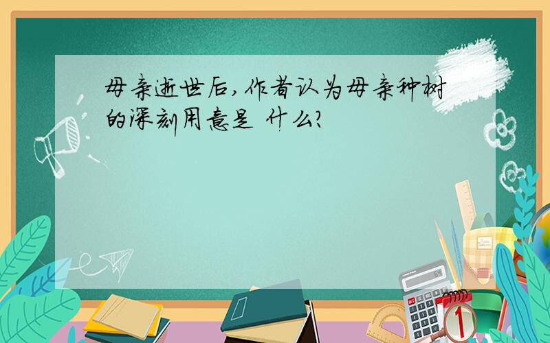 母亲逝世后,作者认为母亲种树的深刻用意是 什么?