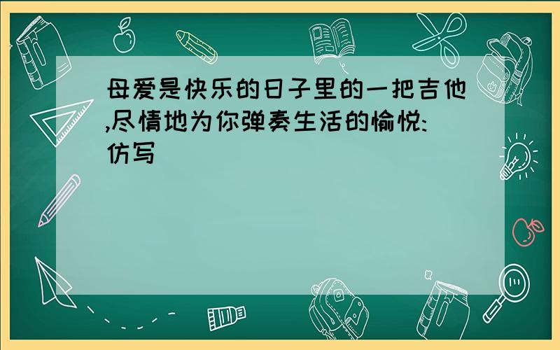 母爱是快乐的日子里的一把吉他,尽情地为你弹奏生活的愉悦:仿写