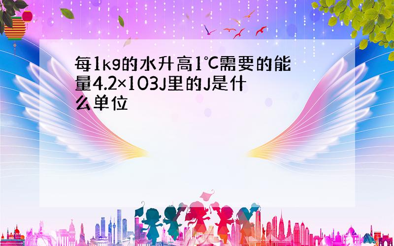 每1kg的水升高1℃需要的能量4.2×103J里的J是什么单位