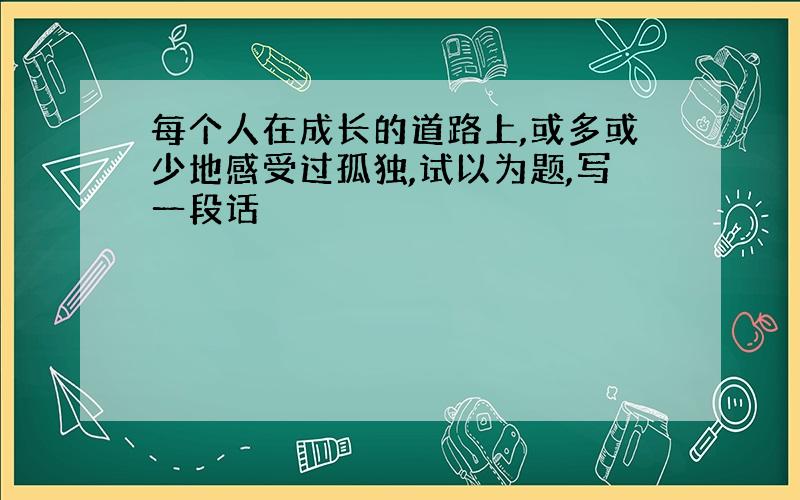 每个人在成长的道路上,或多或少地感受过孤独,试以为题,写一段话