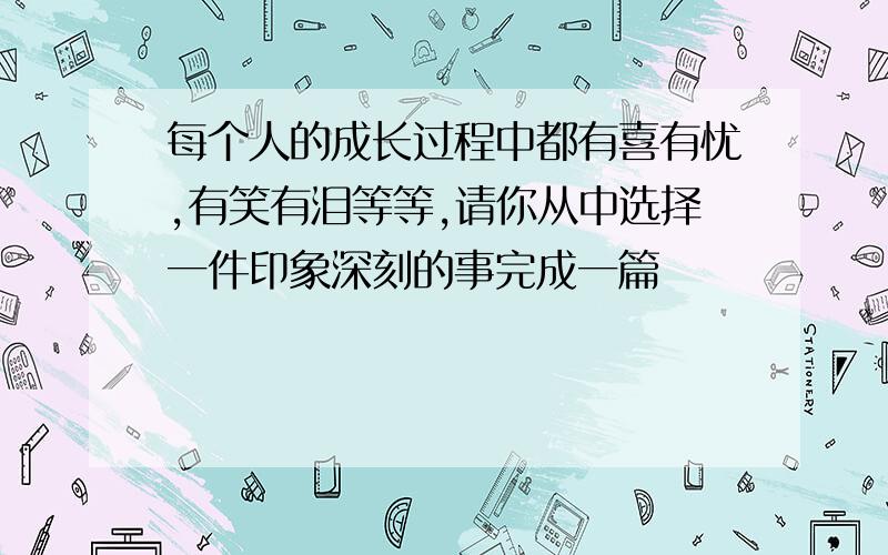 每个人的成长过程中都有喜有忧,有笑有泪等等,请你从中选择一件印象深刻的事完成一篇