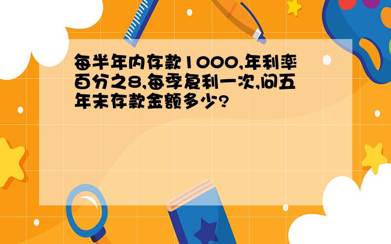 每半年内存款1000,年利率百分之8,每季复利一次,问五年末存款金额多少?