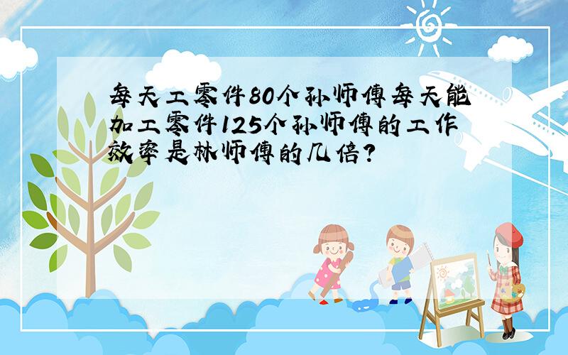 每天工零件80个孙师傅每天能加工零件125个孙师傅的工作效率是林师傅的几倍?