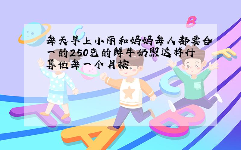 每天早上小丽和妈妈每人都要合一的250克的鲜牛奶照这样计算他每一个月按