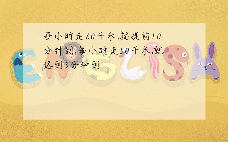 每小时走60千米,就提前10分钟到,每小时走50千米,就迟到3分钟到