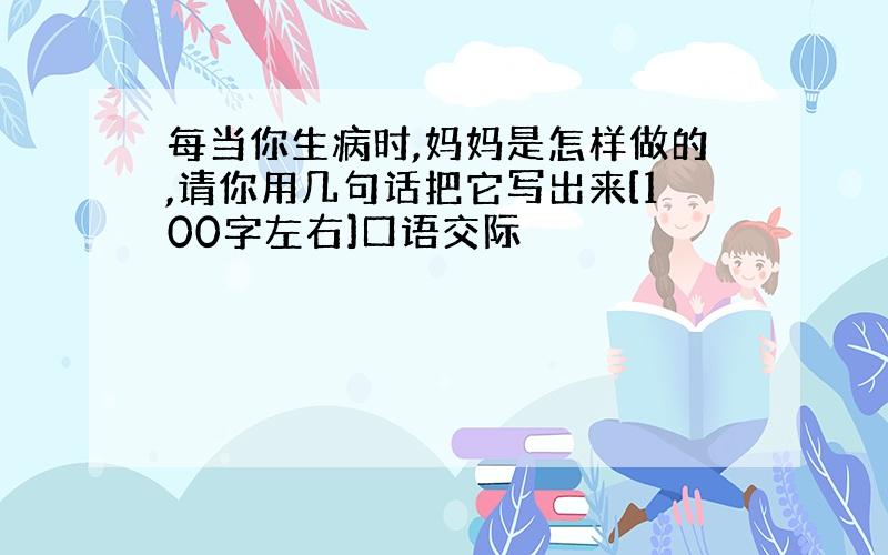 每当你生病时,妈妈是怎样做的,请你用几句话把它写出来[100字左右]口语交际