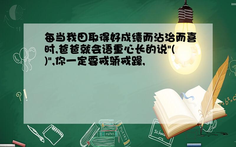 每当我田取得好成绩而沾治而喜时,爸爸就会语重心长的说"()",你一定要戒骄戒躁,