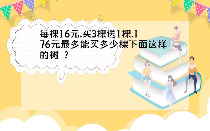 每棵16元.买3棵送1棵.176元最多能买多少棵下面这样的树苖?