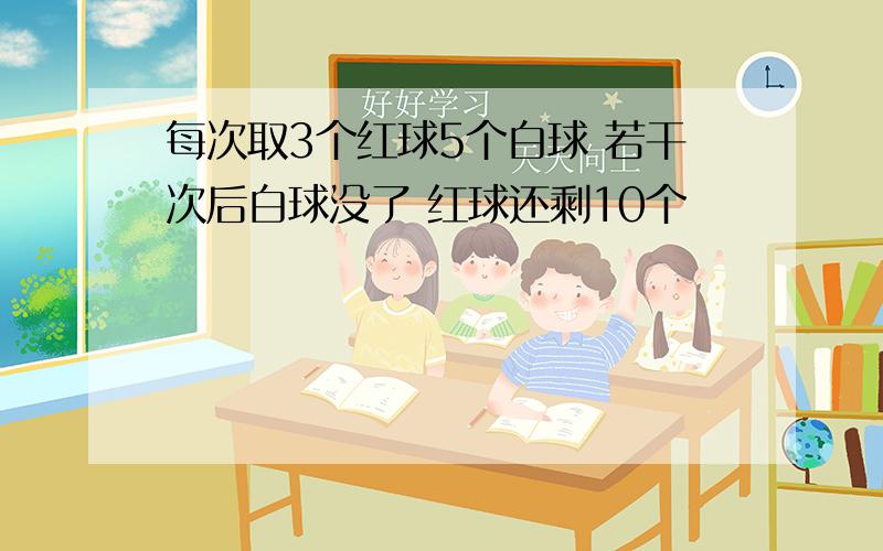 每次取3个红球5个白球 若干次后白球没了 红球还剩10个