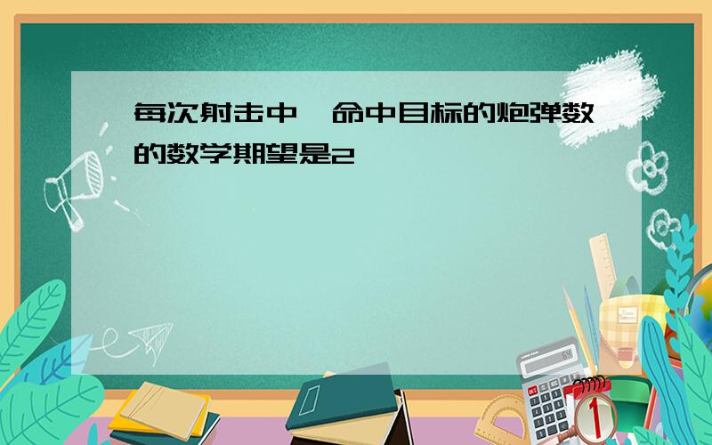 每次射击中,命中目标的炮弹数的数学期望是2