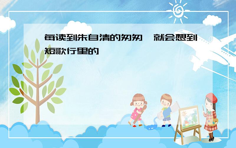 每读到朱自清的匆匆,就会想到短歌行里的