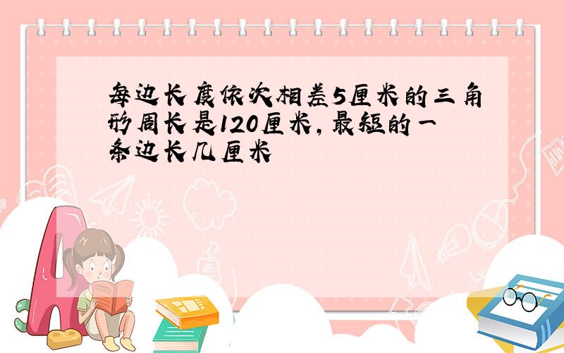 每边长度依次相差5厘米的三角形周长是120厘米,最短的一条边长几厘米