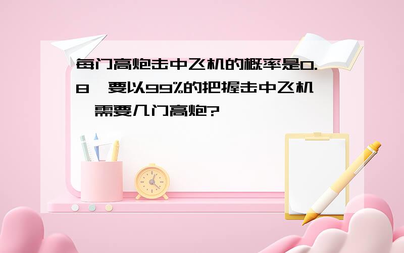 每门高炮击中飞机的概率是0.8,要以99%的把握击中飞机,需要几门高炮?