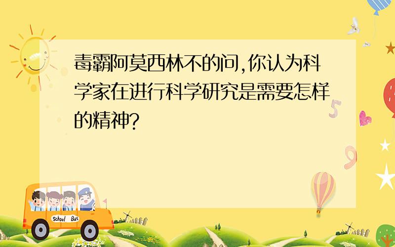 毒霸阿莫西林不的问,你认为科学家在进行科学研究是需要怎样的精神?