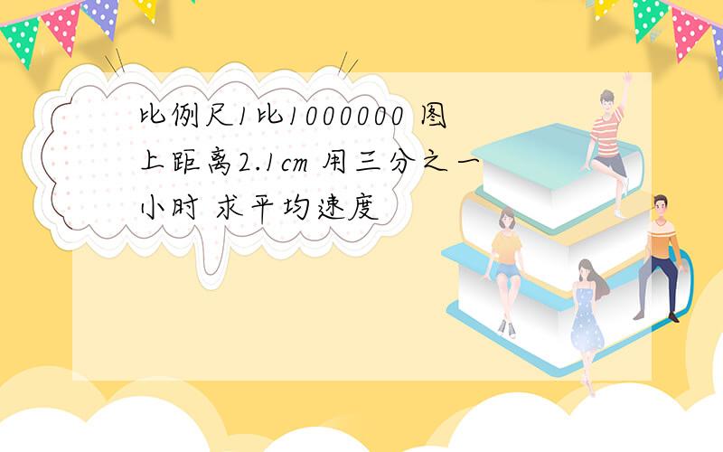 比例尺1比1000000 图上距离2.1cm 用三分之一小时 求平均速度