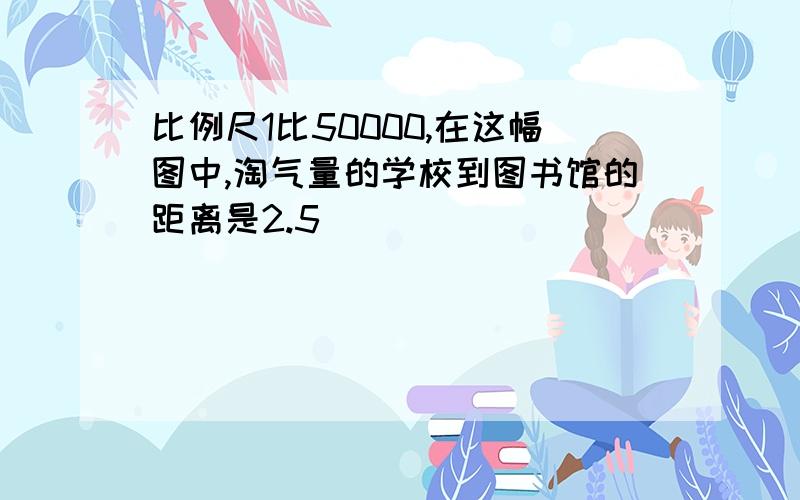 比例尺1比50000,在这幅图中,淘气量的学校到图书馆的距离是2.5