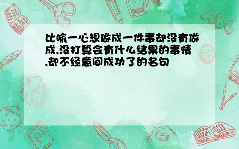 比喻一心想做成一件事却没有做成,没打算会有什么结果的事情,却不经意间成功了的名句