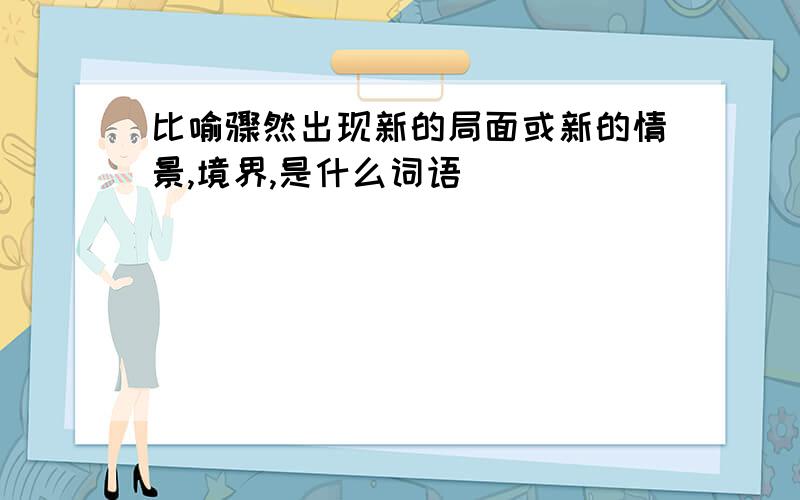 比喻骤然出现新的局面或新的情景,境界,是什么词语