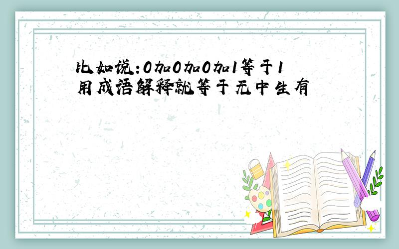 比如说:0加0加0加1等于1用成语解释就等于无中生有