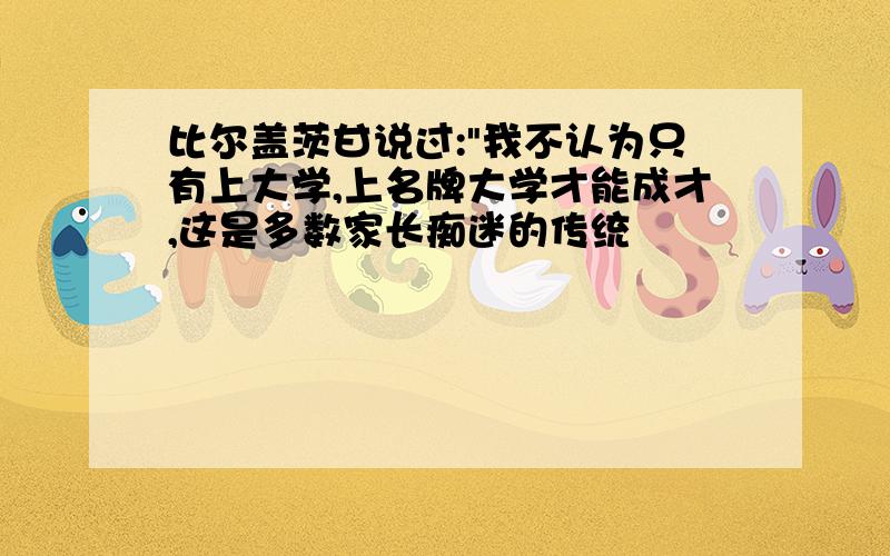 比尔盖茨甘说过:"我不认为只有上大学,上名牌大学才能成才,这是多数家长痴迷的传统