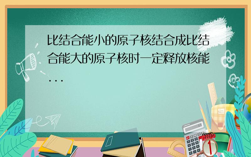 比结合能小的原子核结合成比结合能大的原子核时一定释放核能...