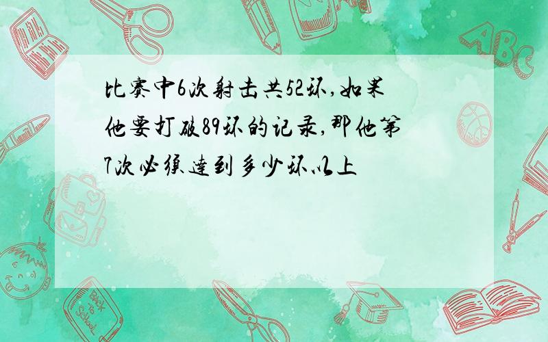 比赛中6次射击共52环,如果他要打破89环的记录,那他第7次必须达到多少环以上