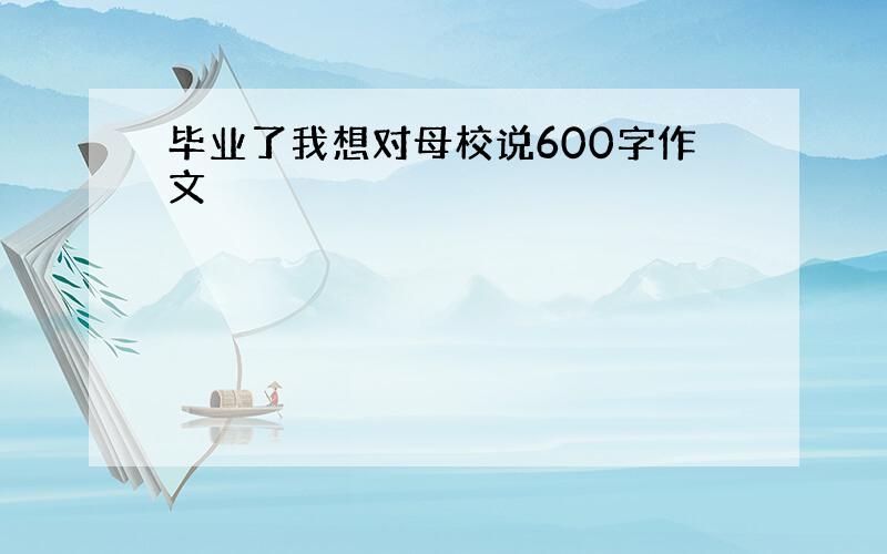 毕业了我想对母校说600字作文