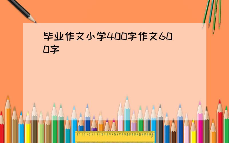 毕业作文小学400字作文600字