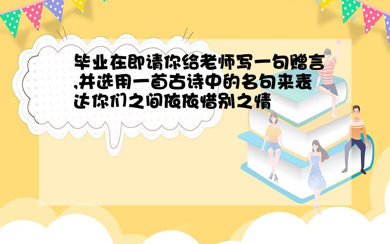 毕业在即请你给老师写一句赠言,并选用一首古诗中的名句来表达你们之间依依惜别之情