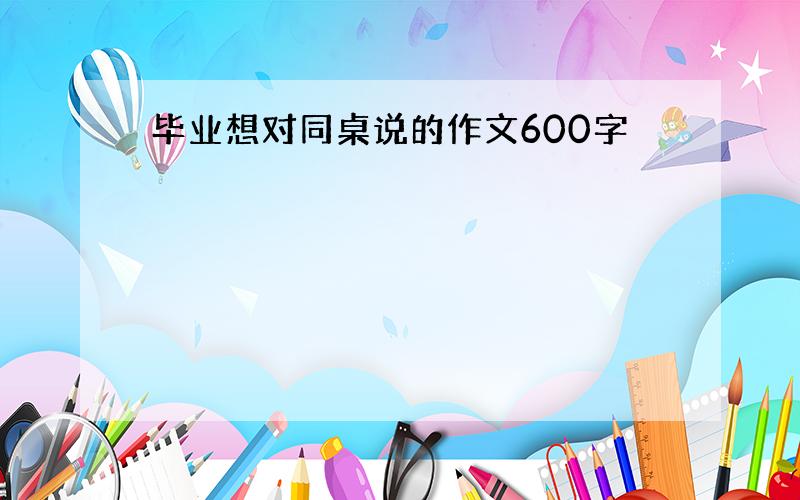 毕业想对同桌说的作文600字