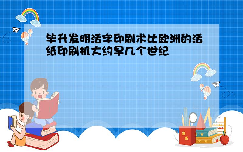 毕升发明活字印刷术比欧洲的活纸印刷机大约早几个世纪