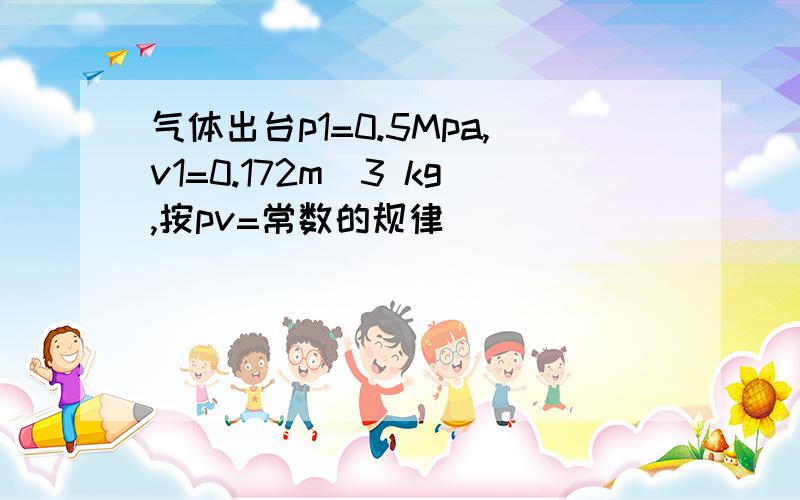 气体出台p1=0.5Mpa,v1=0.172m^3 kg,按pv=常数的规律