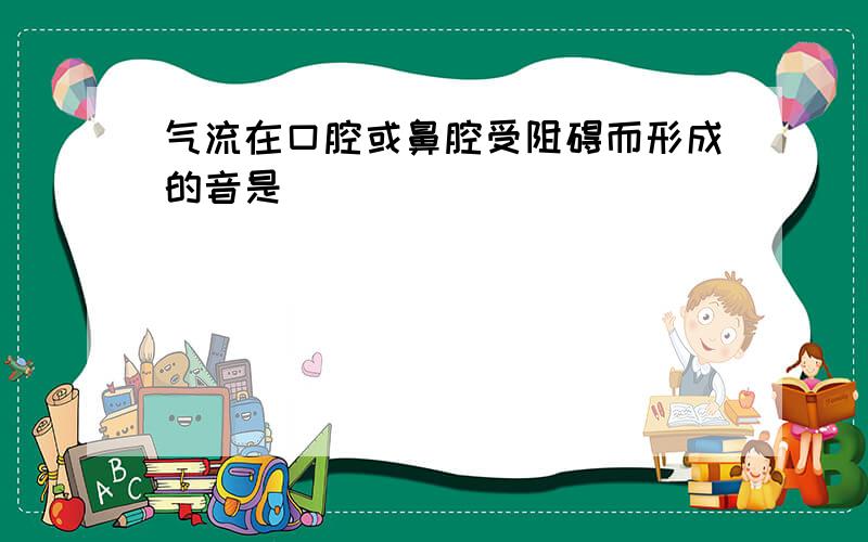 气流在口腔或鼻腔受阻碍而形成的音是