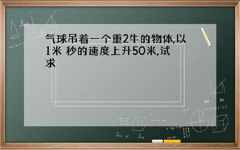 气球吊着一个重2牛的物体,以1米 秒的速度上升50米,试求