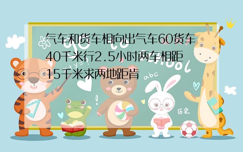 气车和货车相向出气车60货车40千米行2.5小时两车相距15千米求两地距肯