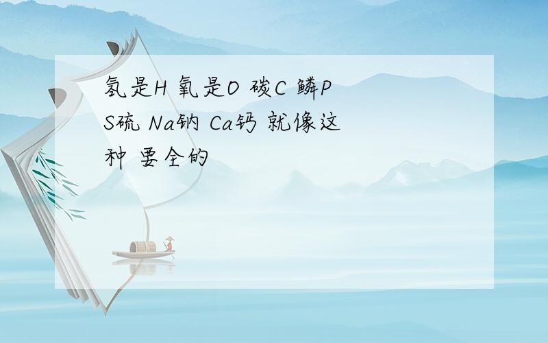 氢是H 氧是O 碳C 鳞P S硫 Na钠 Ca钙 就像这种 要全的