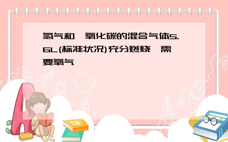 氢气和一氧化碳的混合气体5.6L(标准状况)充分燃烧,需要氧气